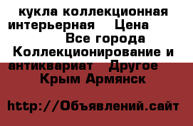 кукла коллекционная интерьерная  › Цена ­ 30 000 - Все города Коллекционирование и антиквариат » Другое   . Крым,Армянск